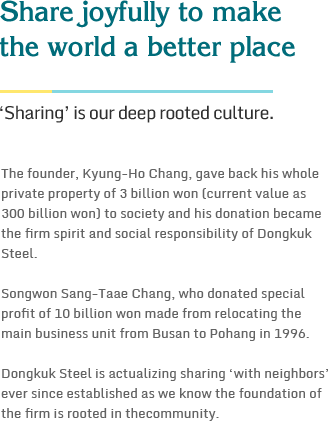 Share joyfully to make the world a better place- ‘Sharing’ is our deep rooted culture.The founder, Kyung-Ho Chang, gave back his whole private property of 3 billion won (current value as 300 billion won) to society and his donation became the firm spirit and social responsibility of Dongkuk Steel. Songwon Sang-Taae Chang, who donated special profit of 10 billion won made from relocating the main business unit from Busan to Pohang in 1996. Dongkuk Steel is actualizing sharing ‘with neighbors’ ever since established as we know the foundation of the firm is rooted in thecommunity.