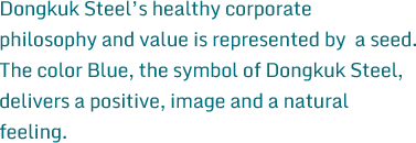 Dongkuk Steel’s healthy corporate philosophy and value is represented by  a seed. The color Blue, the symbol of Dongkuk Steel, delivers a positive, image and a natural feeling.